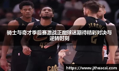 骑士与奇才季后赛激战正酣球迷期待精彩对决与逆转时刻